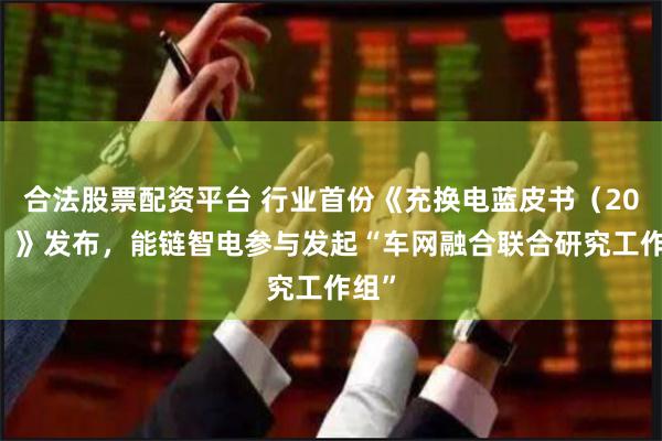 合法股票配资平台 行业首份《充换电蓝皮书（2023）》发布，能链智电参与发起“车网融合联合研究工作组”