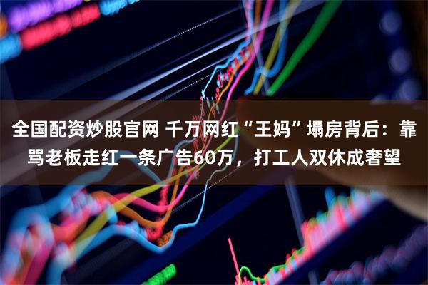 全国配资炒股官网 千万网红“王妈”塌房背后：靠骂老板走红一条广告60万，打工人双休成奢望