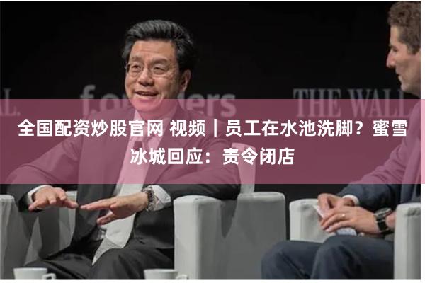 全国配资炒股官网 视频｜员工在水池洗脚？蜜雪冰城回应：责令闭店