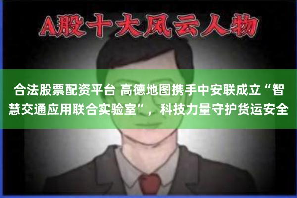 合法股票配资平台 高德地图携手中安联成立“智慧交通应用联合实验室”，科技力量守护货运安全