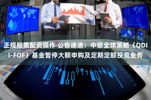正规股票配资操作 公告速递：中银全球策略（QDII-FOF）基金暂停大额申购及定期定额投资业务