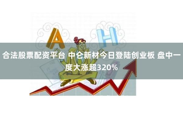 合法股票配资平台 中仑新材今日登陆创业板 盘中一度大涨超320%