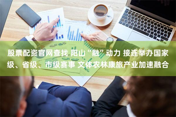 股票配资官网查找 阳山“融”动力 接连举办国家级、省级、市级赛事 文体农林康旅产业加速融合