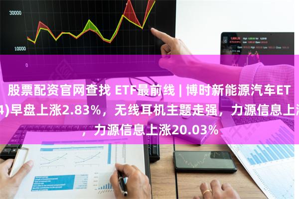 股票配资官网查找 ETF最前线 | 博时新能源汽车ETF(159824)早盘上涨2.83%，无线耳机主题走强，力源信息上涨20.03%