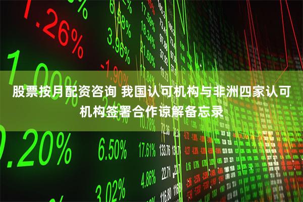 股票按月配资咨询 我国认可机构与非洲四家认可机构签署合作谅解备忘录