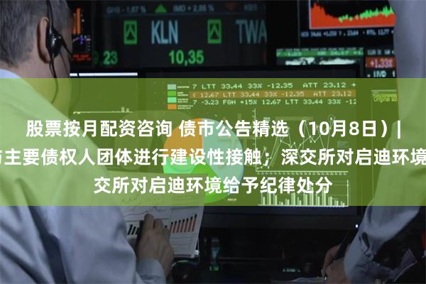 股票按月配资咨询 债市公告精选（10月8日）| 碧桂园继续与主要债权人团体进行建设性接触；深交所对启迪环境给予纪律处分