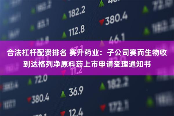 合法杠杆配资排名 赛升药业：子公司赛而生物收到达格列净原料药上市申请受理通知书