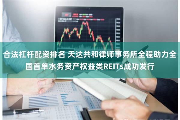 合法杠杆配资排名 天达共和律师事务所全程助力全国首单水务资产权益类REITs成功发行