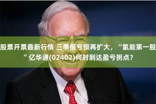 股票开票最新行情 三季报亏损再扩大，“氢能第一股”亿华通(02402)何时到达盈亏拐点？