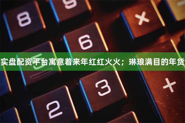 实盘配资平台寓意着来年红红火火；琳琅满目的年货