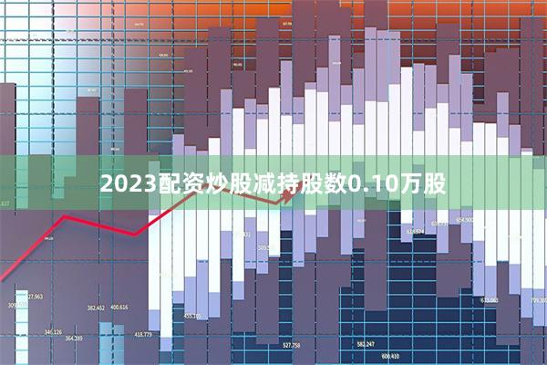 2023配资炒股减持股数0.10万股