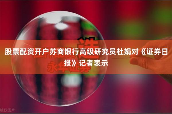 股票配资开户苏商银行高级研究员杜娟对《证券日报》记者表示