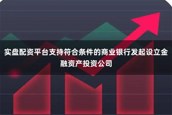 实盘配资平台支持符合条件的商业银行发起设立金融资产投资公司